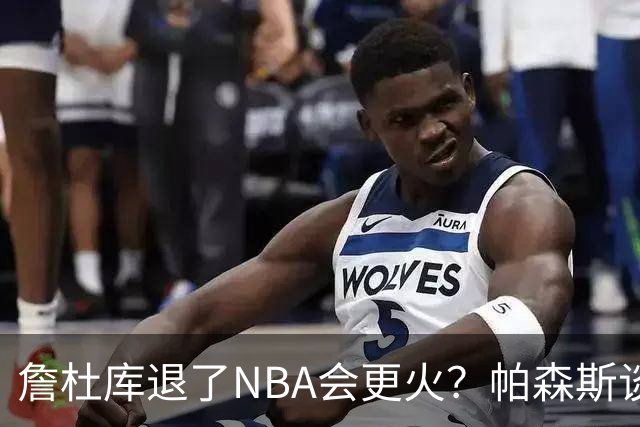 詹杜库退了NBA会更火？帕森斯谈收视新高：是的 总有新人不断涌现
